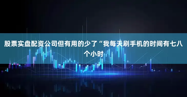 股票实盘配资公司但有用的少了“我每天刷手机的时间有七八个小时