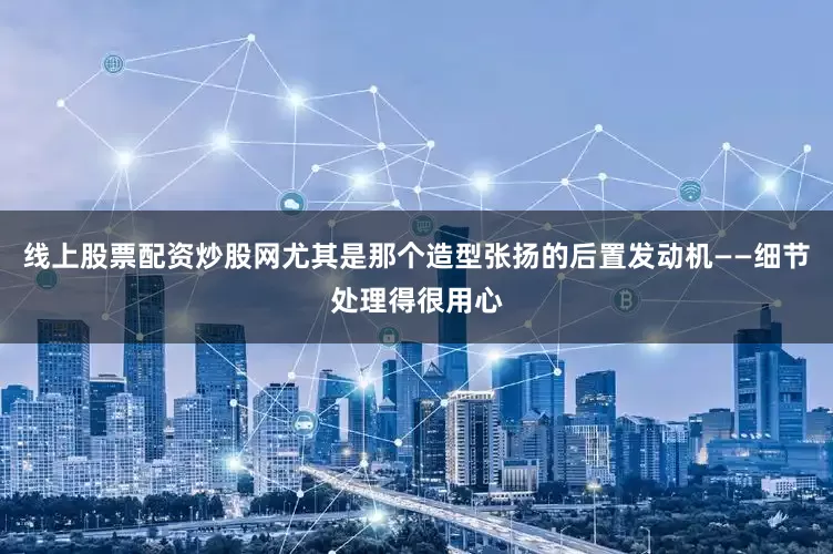 线上股票配资炒股网尤其是那个造型张扬的后置发动机——细节处理得很用心