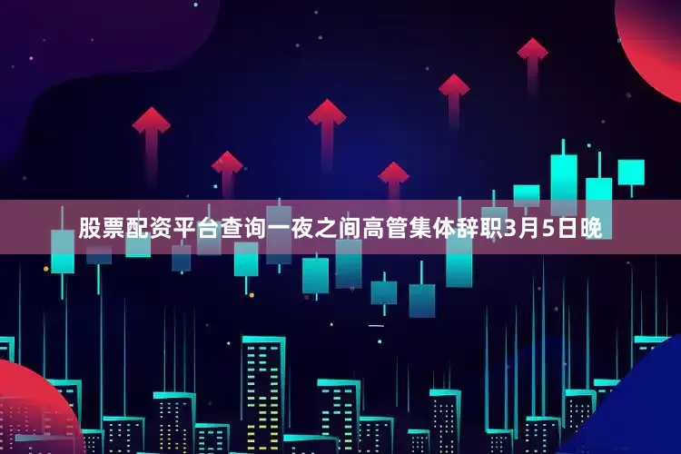 股票配资平台查询一夜之间高管集体辞职3月5日晚