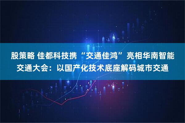 股策略 佳都科技携 “交通佳鸿” 亮相华南智能交通大会：以国产化技术底座解码城市交通