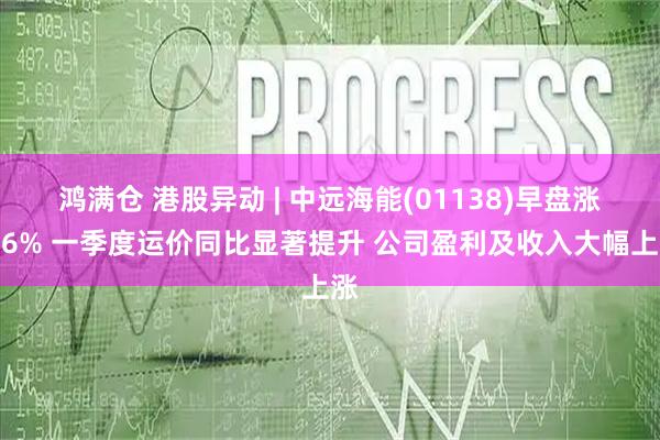 鸿满仓 港股异动 | 中远海能(01138)早盘涨近6% 一季度运价同比显著提升 公司盈利及收入大幅上涨