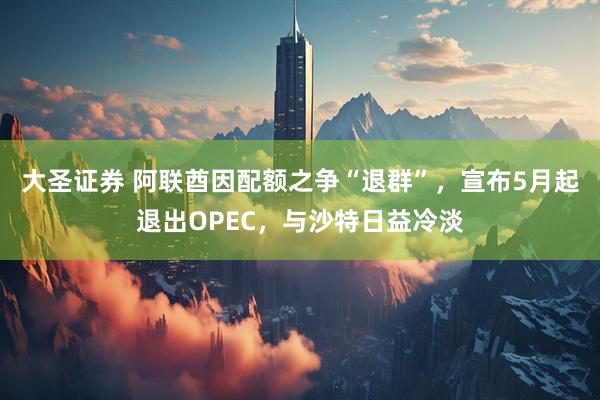 大圣证券 阿联酋因配额之争“退群”，宣布5月起退出OPEC，与沙特日益冷淡