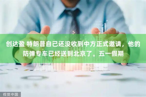 创达盈 特朗普自己还没收到中方正式邀请，他的防弹专车已经送到北京了。五一假期