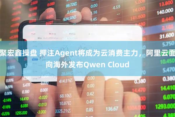 聚宏鑫操盘 押注Agent将成为云消费主力，阿里云面向海外发布Qwen Cloud