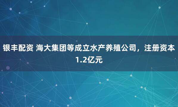 银丰配资 海大集团等成立水产养殖公司，注册资本1.2亿元