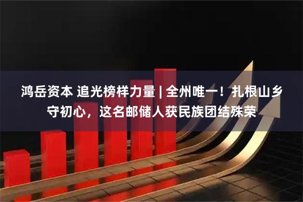 鸿岳资本 追光榜样力量 | 全州唯一！扎根山乡守初心，这名邮储人获民族团结殊荣