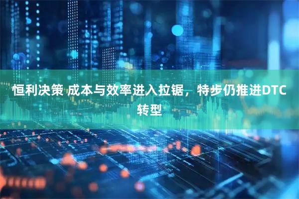 恒利决策 成本与效率进入拉锯，特步仍推进DTC转型