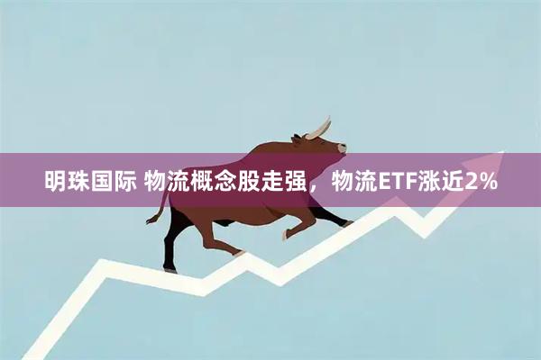 明珠国际 物流概念股走强，物流ETF涨近2%